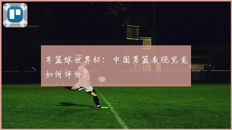 年篮球世界杯：中国男篮表现究竟如何评价？
