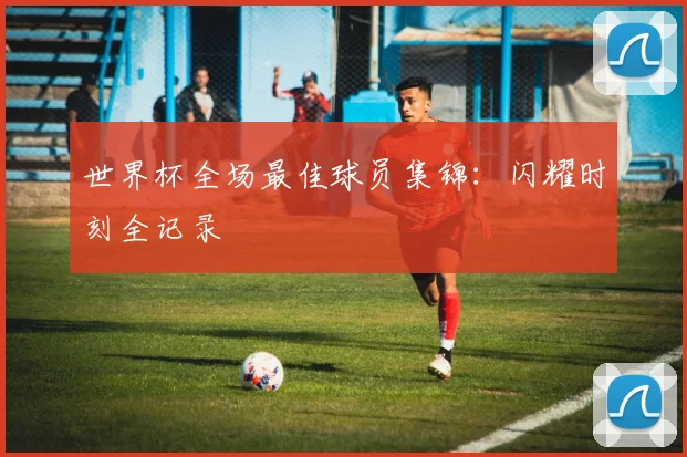 世界杯全场最佳球员集锦：闪耀时刻全记录
