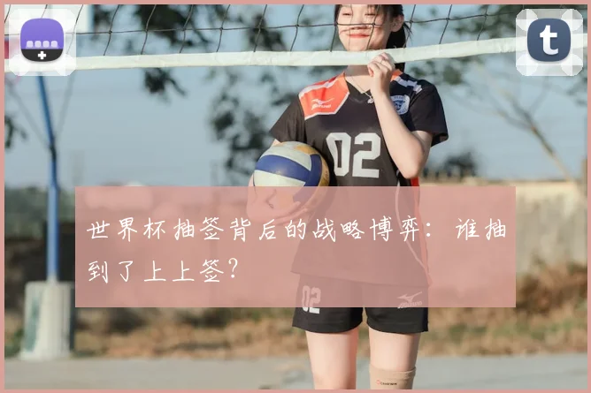 世界杯抽签背后的战略博弈:谁抽到了上上签?