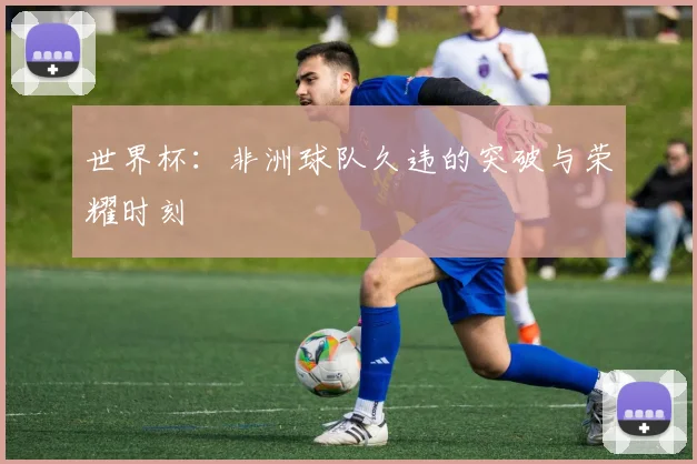 世界杯：非洲球队久违的突破与荣耀时刻