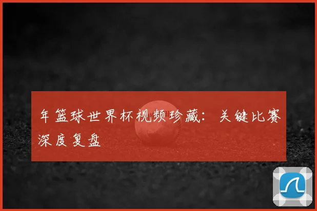 年篮球世界杯视频珍藏：关键比赛深度复盘