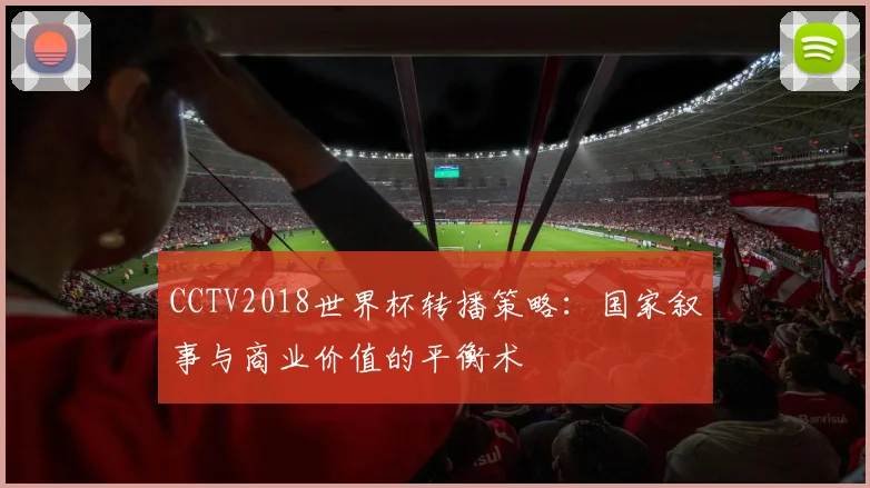 CCTV2018世界杯转播策略:国家叙事与商业价值的平衡术