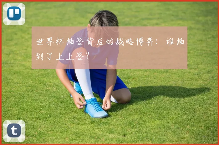 世界杯抽签背后的战略博弈:谁抽到了上上签?