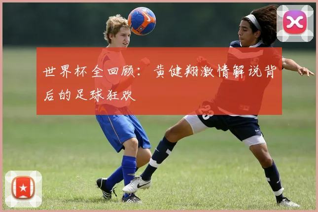世界杯全回顾：黄健翔激情解说背后的足球狂欢