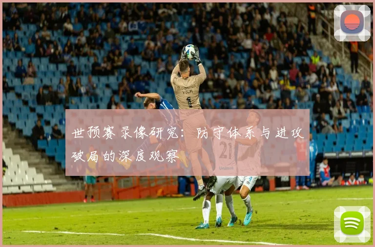 世预赛录像研究:防守体系与进攻破局的深度观察