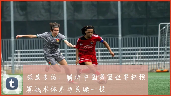 深度专访:解析中国男篮世界杯预赛战术体系与关键一役
