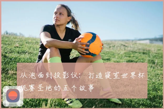 从泡面到投影仪:打造寝室世界杯观赛圣地的五个故事