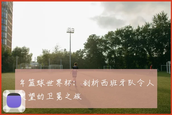 年篮球世界杯：剖析西班牙队令人失望的卫冕之旅