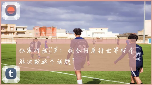 独家对话C罗:我如何看待世界杯夺冠次数这个话题?