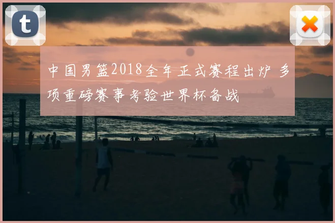 中国男篮2018全年正式赛程出炉 多项重磅赛事考验世界杯备战