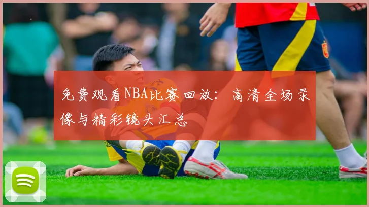 免费观看NBA比赛回放：高清全场录像与精彩镜头汇总