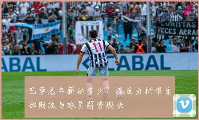 巴萨总年薪达多少？深度分析俱乐部财政与球员薪资现状