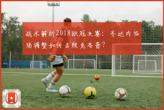 战术解析2018欧冠决赛：齐达内临场调整如何击败克洛普？