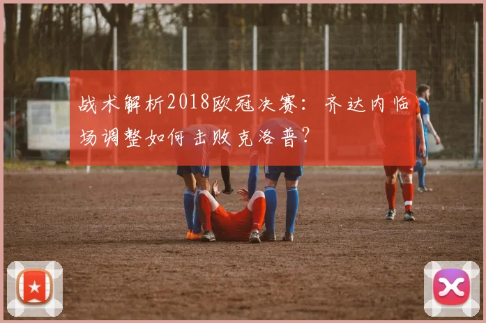 战术解析2018欧冠决赛：齐达内临场调整如何击败克洛普？