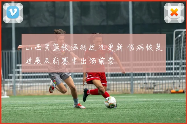山西男篮张涵钧近况更新 伤病恢复进展及新赛季出场前景