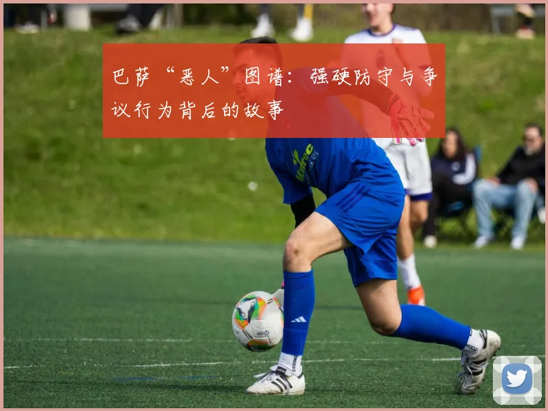巴萨“恶人”图谱：强硬防守与争议行为背后的故事
