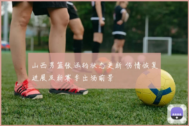 山西男篮张涵钧状态更新 伤情恢复进展及新赛季出场前景